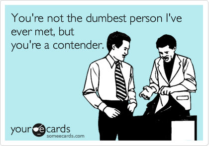 You're not the dumbest person I've ever met, but
you're a contender.