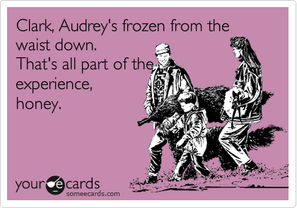 Clark, Audrey's frozen from the waist down. 
That's all part of the 
experience,
honey. 