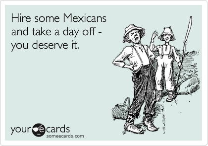 Hire some Mexicans
and take a day off -
you deserve it.