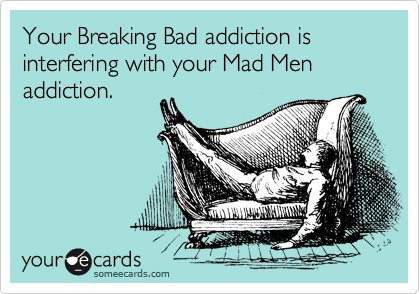 Your Breaking Bad addiction is interfering with your Mad Men addiction.