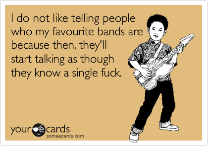 I do not like telling people
who my favourite bands are
because then, they'll
start talking as though
they know a single fuck.
