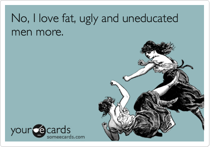 No, I love fat, ugly and uneducated men more.