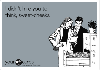 I didn't hire you to 
think, sweet-cheeks.