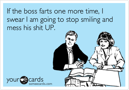 If the boss farts one more time, I swear I am going to stop smiling and mess his shit UP.