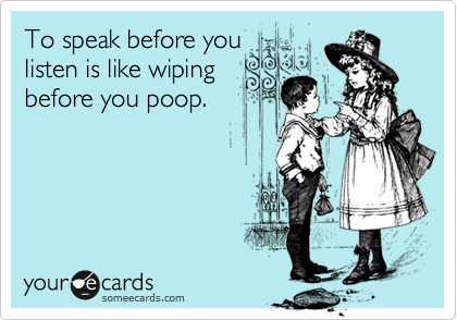 To speak before you
listen is like wiping
before you poop. 