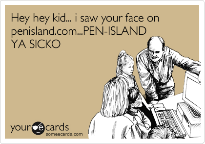 Hey hey kid... i saw your face on
penisland.com...PEN-ISLAND
YA SICKO