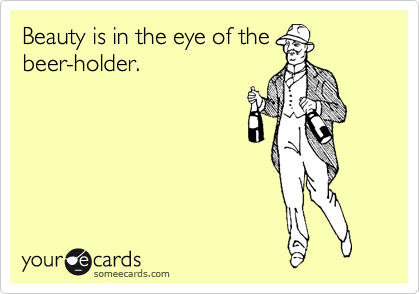 Beauty is in the eye of the
beer-holder.