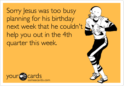 Sorry Jesus was too busy
planning for his birthday
next week that he couldn't
help you out in the 4th
quarter this week.