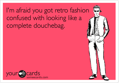 I'm afraid you got retro fashion
confused with looking like a
complete douchebag.