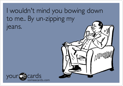 I wouldn't mind you bowing down to me.. By un-zipping my
jeans.