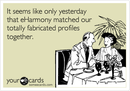 It seems like only yesterday
that eHarmony matched our
totally fabricated profiles
together.