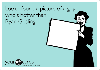 Look I found a picture of a guy
who's hotter than 
Ryan Gosling