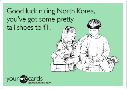 Good luck ruling North Korea, you've got some pretty 
tall shoes to fill.