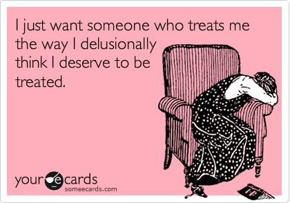 I just want someone who treats me the way I delusionally
think I deserve to be
treated.
