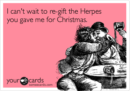 I can't wait to re-gift the Herpes you gave me for Christmas.
