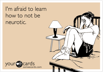 I'm afraid to learn 
how to not be
neurotic.