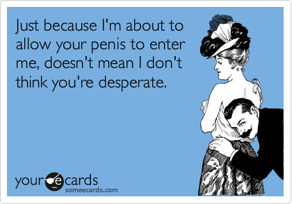 Just because I'm about to
allow your penis to enter
me, doesn't mean I don't
think you're desperate.