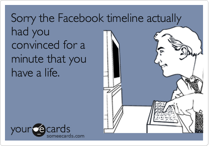 Sorry the Facebook timeline actually had you
convinced for a
minute that you
have a life.