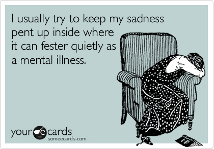I usually try to keep my sadness pent up inside where
it can fester quietly as
a mental illness.