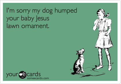 I'm sorry my dog humped
your baby Jesus
lawn ornament.