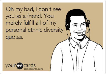 Oh my bad, I don't see
you as a friend. You
merely fulfill all of my
personal ethnic diversity
quotas.  