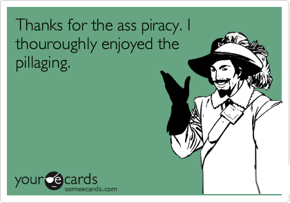 Thanks for the ass piracy. I
thouroughly enjoyed the
pillaging.
