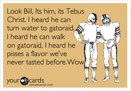 Look Bill, Its him, its Tebus
Christ. I heard he can
turn water to gatoraid,
I heard he can walk
on gatoraid, I heard he
pisses a flavor we've
never tasted before.Wow