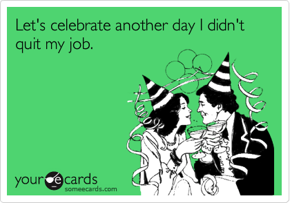Let's celebrate another day I didn't quit my job.