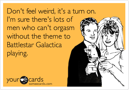 Don't feel weird, it's a turn on.
I'm sure there's lots of
men who can't orgasm
without the theme to
Battlestar Galactica
playing. 