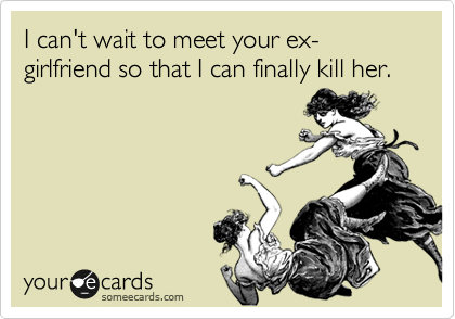 I can't wait to meet your ex-girlfriend so that I can finally kill her.