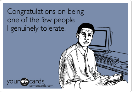 Congratulations on being 
one of the few people
I genuinely tolerate.
