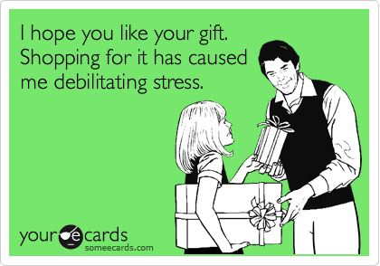 I hope you like your gift.
Shopping for it has caused
me debilitating stress.