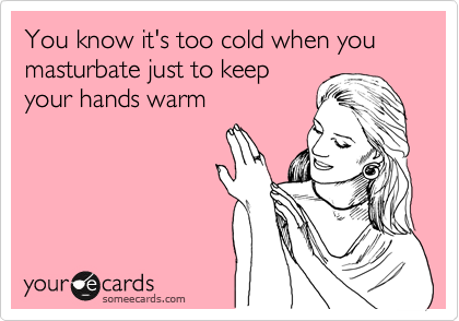 You know it's too cold when you masturbate just to keep
your hands warm 