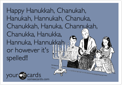 Happy Hanukkah, Chanukah,
Hanukah, Hannukah, Chanuka,
Chanukkah, Hanuka, Channukah,
Chanukka, Hanukka,
Hannuka, Hannukkah 
or however it's
spelled!!