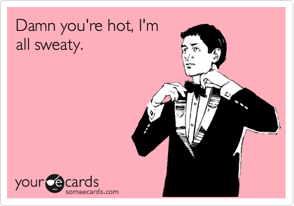 Damn you're hot, I'm
all sweaty.