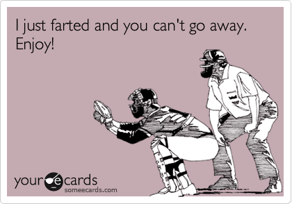 I just farted and you can't go away. Enjoy!