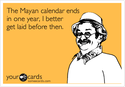 The Mayan calendar ends
in one year, I better
get laid before then.
