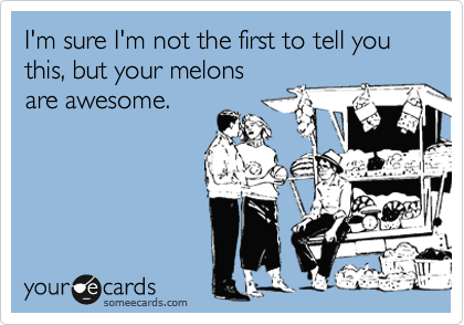 I'm sure I'm not the first to tell you this, but your melons
are awesome. 