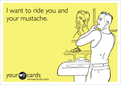 I want to ride you and 
your mustache.