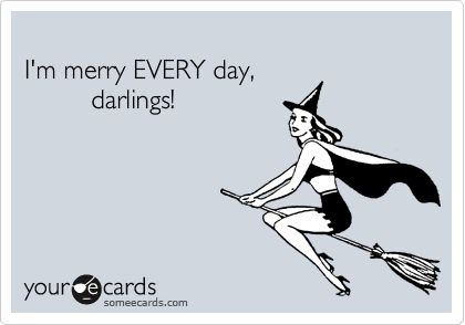 
I'm merry EVERY day, 
         darlings! 