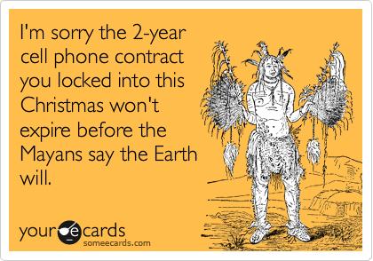 I'm sorry the 2-year
cell phone contract
you locked into this
Christmas won't
expire before the
Mayans say the Earth
will.