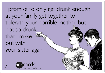 I promise to only get drunk enough at your family get together to tolerate your horrible mother but
not so drunk 
that I make 
out with
your sister again.