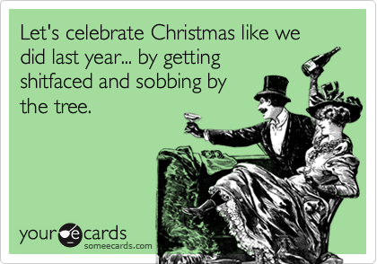 Let's celebrate Christmas like we did last year... by getting
shitfaced and sobbing by
the tree.