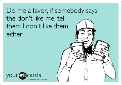 Do me a favor, if somebody says the don't like me, tell
them I don't like them
either.