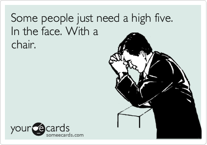 Some people just need a high five. In the face. With a
chair.