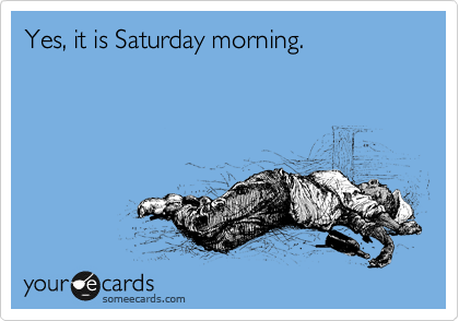 Yes, it is Saturday morning.