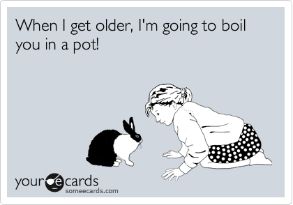 When I get older, I'm going to boil you in a pot! 