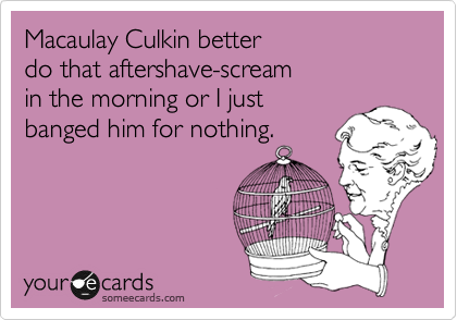 Macaulay Culkin better 
do that aftershave-scream 
in the morning or I just 
banged him for nothing.