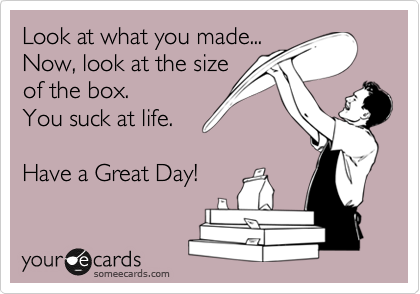 Look at what you made...
Now, look at the size
of the box.
You suck at life.

Have a Great Day!