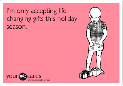 I'm only accepting life
changing gifts this holiday
season.